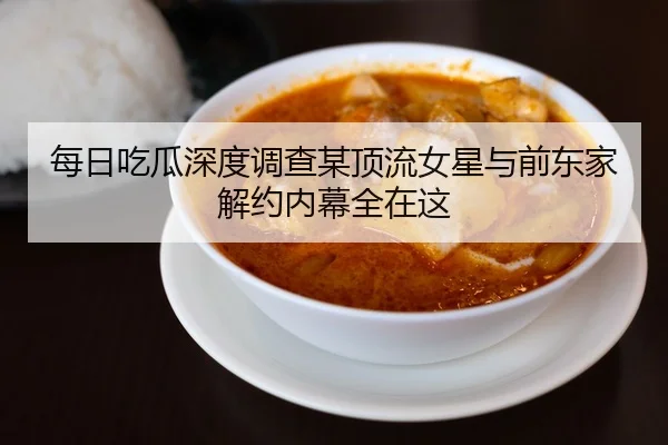 每日吃瓜深度调查某顶流女星与前东家解约内幕全在这